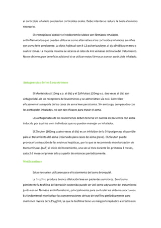 el corticoide inhalado precisarían corticoides orales. Debe intentarse reducir la dosis al mínimo
necesario.

        El cromoglicato sódico y el nedocromilo sódico son fármacos inhalados
antiinflamatorios que pueden utilizarse como alternativa a los corticoides inhalados en niños
con asma leve persistente. La dosis habitual son 8-12 pulverizaciones al día divididas en tres o
cuatro tomas. La mejoría máxima se alcanza al cabo de 4-6 semanas del inicio del tratamiento.
No se obtiene gran beneficio adicional si se utilizan estos fármacos con un corticoide inhalado.




Antagonistas de los Leucotrienos


        El Montelukast (10mg v.o. al día) y el Zafirlukast (20mg v.o. dos veces al día) son
antagonistas de los receptores de leucotrienos y se administran vía oral. Controlan
eficazmente la mayoría de los casos de asma leve persistente. Sin embargo, comparados con
los corticoides inhalados, no son tan eficaces para tratar el asma.

        Los antagonistas de los leucotrienos deben tenerse en cuenta en pacientes con asma
inducida por aspirina o en individuos que no pueden manejar un inhalador.

        El Zileuton (600mg cuatro veces al día) es un inhibidor de la 5-lipoxigenasa disponible
para el tratamiento del asma (reservado para casos de asma grave). El Zileuton puede
provocar la elevación de las enzimas hepáticas, por lo que se recomienda monitorización de
transaminasas (ALT) al inicio del tratamiento, una vez al mes durante los primeros 3 meses,
cada 2-3 meses el primer año y a partir de entonces periódicamente.

Metilxantinas


        Estas no suelen utilizarse para el tratamiento del asma bronquial.

        La Teofilina produce bronco dilatación leve en pacientes asmáticos. En el asma
persistente la teofilina de liberación sostenida puede ser útil como adyuvante del tratamiento
junto con un fármaco antiinflamatorio, principalmente para controlar los síntomas nocturnos.
Es fundamental monitorizar las concentraciones séricas de teofilina periódicamente para
mantener niveles de 5-15µg/ml, ya que la teofilina tiene un margen terapéutico estrecho con
 