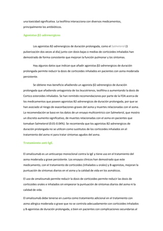 una toxicidad significativa. La teofilina interacciona con diversos medicamentos,
principalmente los antibióticos.

Agonistas β2-adrenergicos


        Los agonistas B2-adrenergicos de duración prolongada, como el Salmeterol (1
pulverización dos veces al día) junto con dosis bajas o medias de corticoides inhalados han
demostrado de forma consistente que mejoran la función pulmonar y los síntomas.

        Hay algunos datos que indican que añadir agonistas β2-adrenergicos de duración
prolongada permite reducir la dosis de corticoides inhalados en pacientes con asma moderada
persistente.

        Se obtiene mas beneficio añadiendo un agonista β2-adrenergico de duración
prolongada que añadiendo antagonista de los leucotrienos, teofilina o aumentando la dosis de
Cortico esteroides inhalados. Se han remitido recomendaciones por parte de la FDA acerca de
los medicamentos que poseen agonistas B2-adrenergicos de duración prolongada, por que se
han asociado al riesgo de exacerbaciones graves del asma y muertes relacionadas con el asma.
La recomendación se baso en los datos de un ensayo multicentrico con Salmeterol, que mostro
un discreto aumento significativo, de muertes relacionadas con el asma en pacientes que
tomaban Salmeterol (0.01-0.04%). Se recomienda que los agonistas B2-adrenergicos de
duración prolongada no se utilicen como sustitutos de los corticoides inhalados en el
tratamiento del asma ni para tratar síntomas agudos del asma.

Tratamiento anti-IgE.


El omalizumab es un anticuerpo monoclonal contra la IgE y tiene uso en el tratamiento del
asma moderada y grave persistente. Los ensayos clínicos han demostrado que este
medicamento, con el tratamiento de corticoides (inhalados u orales) y B-agonistas, mejoran la
puntuación de síntomas diarios en el asma y la calidad de vida en los asmáticos.

El uso de omalizumab permite reducir la dosis de corticoides permite reducir las dosis de
corticoides orales e inhalados sin empeorar la puntuación de síntomas diarios del asma ni la
calidad de vida.

El omalizumab debe tenerse en cuenta como tratamiento adicional en el tratamiento con
asma alérgica moderada o grave que no se controla adecuadamente con corticoides inhalados
y B-agonistas de duración prolongada, o bien en pacientes con complicaciones secundarias al
 