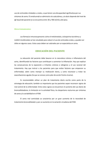 uso de corticoides inhalados u orales, o que tienen una discapacidad significativa por sus
síntomas de asma. El omalizumab se administra vía subcutánea, y la dosis depende del nivel de
IgE basal del paciente (si se encuentra entre 30 y 700 UI/ml) y del peso.




Otros tratamientos:



        Los fármacos inmunosupresores como el metotrextato, ciclosporina tacrolimus y
mofetil micofenolato se han estudiado para reducir el uso de corticoides orales, y pueden ser
útiles en algunos casos. Estos casos deben ser valorados por un especialista en asma.



                            EDUCACIÓN DEL PACIENTE

        La educación del paciente debe basarse en la naturaleza crónica e inflamatoria del
asma, identificando los factores que contribuyen a aumentar la inflamación. Hay que explicar
las consecuencias de la exposición a irritantes crónicos o alérgenos y el uso racional del
tratamiento. Hay que instruir a los pacientes para que eviten factores que empeoran su
enfermedad, sobre como manejar su medicación diaria, y como reconocer y tratar las
exacerbaciones agudas (lo que se conoce como plan de acción frente al asma).

        Es recomendable utilizar un plan de tratamiento diario escrito como parte de la
estrategia de educación, también es importante que los pacientes sepan reconocer signos de
mal control de la enfermedad. Entre estos signos se encuentran el aumento del uso diario de
broncodilatadores, la limitación en la actividad física, los despertares nocturnos por síntomas
de asma y la variabilidad en el FEM.

        El asma mal controlada se caracteriza por un gran aumento de la necesidad de
tratamiento broncodilatador y por un aumento en la variación circadiana del FEM.
 