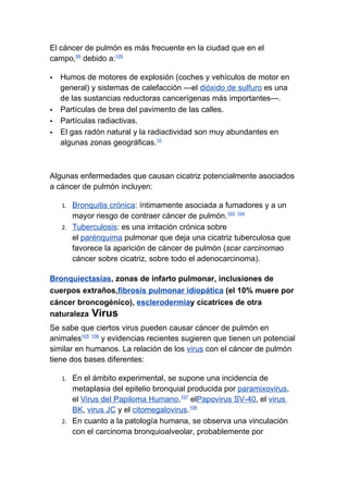 El cáncer de pulmón es más frecuente en la ciudad que en el
campo,99 debido a:100

   Humos de motores de explosión (coches y vehículos de motor en
    general) y sistemas de calefacción —el dióxido de sulfuro es una
    de las sustancias reductoras cancerígenas más importantes—.
   Partículas de brea del pavimento de las calles.
   Partículas radiactivas.
   El gas radón natural y la radiactividad son muy abundantes en
    algunas zonas geográficas.10



Algunas enfermedades que causan cicatriz potencialmente asociados
a cáncer de pulmón incluyen:

    1. Bronquitis crónica: íntimamente asociada a fumadores y a un
       mayor riesgo de contraer cáncer de pulmón.103 104
    2. Tuberculosis: es una irritación crónica sobre
       el parénquima pulmonar que deja una cicatriz tuberculosa que
       favorece la aparición de cáncer de pulmón (scar carcinomao
       cáncer sobre cicatriz, sobre todo el adenocarcinoma).

Bronquiectasias, zonas de infarto pulmonar, inclusiones de
cuerpos extraños,fibrosis pulmonar idiopática (el 10% muere por
cáncer broncogénico), esclerodermiay cicatrices de otra
naturaleza Virus
Se sabe que ciertos virus pueden causar cáncer de pulmón en
animales105 106 y evidencias recientes sugieren que tienen un potencial
similar en humanos. La relación de los virus con el cáncer de pulmón
tiene dos bases diferentes:

    1. En el ámbito experimental, se supone una incidencia de
       metaplasia del epitelio bronquial producida por paramixovirus,
       el Virus del Papiloma Humano,107 elPapovirus SV-40, el virus
       BK, virus JC y el citomegalovirus.108
    2. En cuanto a la patología humana, se observa una vinculación
       con el carcinoma bronquioalveolar, probablemente por
 