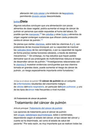 alteración del ciclo celular y la inhibición de laapoptosis,
       permitiendo división celular descontrolada.

[editar]Dieta
Algunos estudios concluyen que una alimentación con pocos
alimentos de clase vegetal, podría aumentar el riesgo de cáncer de
pulmón en personas que están expuestas al humo del tabaco. Es
posible que las manzanas,109 las cebollas y otras frutas y alimentos de
origen vegetal contengan sustancias que ofrecen cierta protección
contra el cáncer de pulmón.110
Se piensa que ciertas vitaminas, sobre todo las vitaminas A y C, son
protectoras de las mucosa bronquial, por su capacidad de inactivar
los radicales libres de los carcinógenos, o por su capacidad de regular
de forma precisa ciertas funciones celulares, a través de distintos
mecanismos.111 Sin embargo, no hay estudios que hayan podido
demostrar que el uso prolongado de mulitivitaminas reduzca el riesgo
de desarrollar cáncer de pulmón.112Investigaciones relacionadas con
la vitamina E muestran evidencias concluyentes que esa vitamina
tomada en grandes dosis, puede aumentar el riesgo de cáncer de
pulmón, un riesgo especialmente importante entre fumadores.1



                            El cáncer de pulmón es un conjunto
18.Que es el cáncer de pulmón?
de enfermedades resultantes del crecimiento maligno
de células deltracto respiratorio, en particular deltejido pulmonar, y uno
de los tipos decáncer más frecuentes a nivel mundial.


19.Tratamiento de cáncer de pulmón

 Tratamiento del cáncer de pulmón
Artículo principal: Tratamiento del cáncer de pulmón
Las opciones de tratamiento para el cáncer de pulmón
son cirugía, radioterapia yquimioterapia, solas o combinadas,
dependiendo según el estado del cáncer, el tipo celular del cáncer y
cuanto se ha diseminado, así como el estado de salud del
paciente.3 Por esta razón, es muy importante que se realicen todas las
 