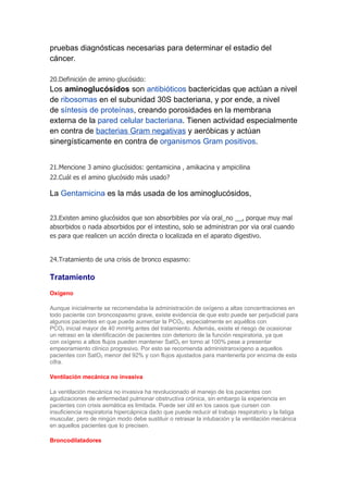pruebas diagnósticas necesarias para determinar el estadio del
cáncer.

20.Definición de amino glucósido:
Los aminoglucósidos son antibióticos bactericidas que actúan a nivel
de ribosomas en el subunidad 30S bacteriana, y por ende, a nivel
de síntesis de proteínas, creando porosidades en la membrana
externa de la pared celular bacteriana. Tienen actividad especialmente
en contra de bacterias Gram negativas y aeróbicas y actúan
sinergísticamente en contra de organismos Gram positivos.


21.Mencione 3 amino glucósidos: gentamicina , amikacina y ampicilina
22.Cuál es el amino glucósido más usado?

La Gentamicina es la más usada de los aminoglucósidos,


23.Existen amino glucósidos que son absorbibles por vía oral_no __, porque muy mal
absorbidos o nada absorbidos por el intestino, solo se administran por via oral cuando
es para que realicen un acción directa o localizada en el aparato digestivo.


24.Tratamiento de una crisis de bronco espasmo:

Tratamiento
Oxígeno

Aunque inicialmente se recomendaba la administración de oxígeno a altas concentraciones en
todo paciente con broncospasmo grave, existe evidencia de que esto puede ser perjudicial para
algunos pacientes en que puede aumentar la PCO2, especialmente en aquéllos con
PCO2 inicial mayor de 40 mmHg antes del tratamiento. Además, existe el riesgo de ocasionar
un retraso en la identificación de pacientes con deterioro de la función respiratoria, ya que
con oxígeno a altos flujos pueden mantener SatO2 en torno al 100% pese a presentar
empeoramiento clínico progresivo. Por esto se recomienda administraroxígeno a aquellos
pacientes con SatO2 menor del 92% y con flujos ajustados para mantenerla por encima de esta
cifra.

Ventilación mecánica no invasiva

La ventilación mecánica no invasiva ha revolucionado el manejo de los pacientes con
agudizaciones de enfermedad pulmonar obstructiva crónica, sin embargo la experiencia en
pacientes con crisis asmática es limitada. Puede ser útil en los casos que cursen con
insuficiencia respiratoria hipercápnica dado que puede reducir el trabajo respiratorio y la fatiga
muscular, pero de ningún modo debe sustituir o retrasar la intubación y la ventilación mecánica
en aquellos pacientes que lo precisen.

Broncodilatadores
 