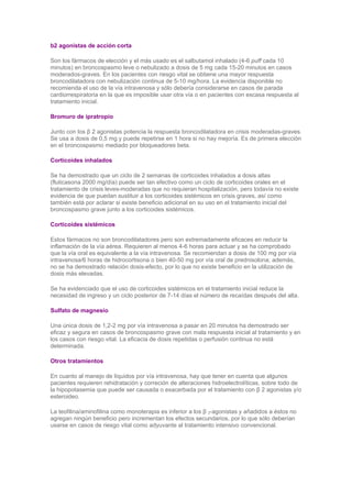 b2 agonistas de acción corta

Son los fármacos de elección y el más usado es el salbutamol inhalado (4-6 puff cada 10
minutos) en broncospasmo leve o nebulizado a dosis de 5 mg cada 15-20 minutos en casos
moderados-graves. En los pacientes con riesgo vital se obtiene una mayor respuesta
broncodilatadora con nebulización continua de 5-10 mg/hora. La evidencia disponible no
recomienda el uso de la vía intravenosa y sólo debería considerarse en casos de parada
cardiorrespiratoria en la que es imposible usar otra vía o en pacientes con escasa respuesta al
tratamiento inicial.

Bromuro de ipratropio

Junto con los β 2 agonistas potencia la respuesta broncodilatadora en crisis moderadas-graves.
Se usa a dosis de 0,5 mg y puede repetirse en 1 hora si no hay mejoría. Es de primera elección
en el broncospasmo mediado por bloqueadores beta.

Corticoides inhalados

Se ha demostrado que un ciclo de 2 semanas de corticoides inhalados a dosis altas
(fluticasona 2000 mg/día) puede ser tan efectivo como un ciclo de corticoides orales en el
tratamiento de crisis leves-moderadas que no requieran hospitalización, pero todavía no existe
evidencia de que puedan sustituir a los corticoides sistémicos en crisis graves, así como
también está por aclarar si existe beneficio adicional en su uso en el tratamiento inicial del
broncospasmo grave junto a los corticoides sistémicos.

Corticoides sistémicos

Estos fármacos no son broncodilatadores pero son extremadamente eficaces en reducir la
inflamación de la vía aérea. Requieren al menos 4-6 horas para actuar y se ha comprobado
que la vía oral es equivalente a la vía intravenosa. Se recomiendan a dosis de 100 mg por vía
intravenosa/6 horas de hidrocortisona o bien 40-50 mg por vía oral de prednisolona; además,
no se ha demostrado relación dosis-efecto, por lo que no existe beneficio en la utilización de
dosis más elevadas.

Se ha evidenciado que el uso de corticoides sistémicos en el tratamiento inicial reduce la
necesidad de ingreso y un ciclo posterior de 7-14 días el número de recaídas después del alta.

Sulfato de magnesio

Una única dosis de 1,2-2 mg por vía intravenosa a pasar en 20 minutos ha demostrado ser
eficaz y segura en casos de broncospasmo grave con mala respuesta inicial al tratamiento y en
los casos con riesgo vital. La eficacia de dosis repetidas o perfusión continua no está
determinada.

Otros tratamientos

En cuanto al manejo de líquidos por vía intravenosa, hay que tener en cuenta que algunos
pacientes requieren rehidratación y correción de alteraciones hidroelectrolíticas, sobre todo de
la hipopotasemia que puede ser causada o exacerbada por el tratamiento con β 2 agonistas y/o
esteroideo.

La teofilina/aminofilina como monoterapia es inferior a los β 2-agonistas y añadidos a éstos no
agregan ningún beneficio pero incrementan los efectos secundarios, por lo que sólo deberían
usarse en casos de riesgo vital como adyuvante al tratamiento intensivo convencional.
 