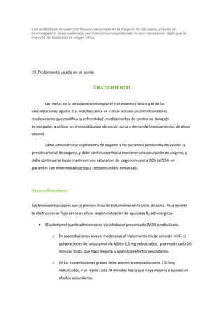 Los antibióticos se usan con frecuencia aunque en la mayoría de los casos, incluido el
broncospasmo desencadenado por infecciones respiratorias, no son necesarios, dado que la
mayoría de éstas son de origen vírico.




25.Tratamiento usado en el asma:


                                       TRATAMIENTO

           Las metas en la terapia de contemplar el tratamiento crónico y el de las
exacerbaciones agudas. Las mas frecuente es utilizar a diario un antiinflamatorio,
medicamento que modifica la enfermedad (medicamentos de control de duración
prolongada), y utilizar un broncodilatador de acción corta a demanda (medicamentos de alivio
rápido).

           Debe administrarse suplemento de oxigeno a los pacientes pendientes de valorar la
presión arterial de oxigeno, y debe continuarse hasta mantener una saturación de oxigene, y
debe continuarse hasta mantener una saturación de oxigeno mayor a 90% (el 95% en
pacientes con enfermedad cardiaca concomitante o embarazo).




Broncodilatadores


Los broncodialatadores son la primera línea de tratamiento en la crisis de asma. Para revertir
la obstruccion al flujo aéreo es eficaz la administración de agonistas B2-adrenergicos.

    •      El sabutamol puede administrarse vía inhalador presurisado (MDI) o nebulizado.

               o   En exacerbaciones leves o moderadas el tratamiento inicial consiste en 6-12
                   pulveraciones de salbutamol vía MDI o 2,5 mg nebulizados, y se repite cada 20
                   minutos hasta que haya mejoría o aparezcan efectos secundarios.

               o   En las exacerbaciones grabes debe administrarse salbutamol 2.5-5mg
                   nebulizados, y se repite cada 20 minutos hasta que haya mejoría o aparezcan
                   efectos secundarios.
 