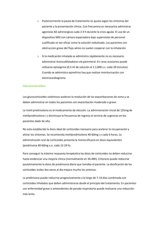 o   Posteriormente la pauta de tratamiento se ajusta según los síntomas del
                 paciente y la presentación clínica. Con frecuencia es necesarios adminstrar
                 agonistas B2-adrenergicos cada 2-4 h durante la crisis aguda. El uso de un
                 dispositivo MDI con cámara espaciadora bajo supervisión de personal
                 cualificado es tan eficaz como la solución nebulizada. Los pacientes con
                 obstruccion grave del flujo aéreo no suelen cooperar con la inhalación.

             o   Si la medicación inhalada se administra rápidamente no es necesario
                 administrar broncodilatadores vía parenteral. En raras ocasiones puede
                 utilizarse epinegrina (0.3 ml de solución al 1:1,000 s.c. cada 20 minutos).
                 Cuando se administra epinefrina hay que realizar monitorización con
                 electrocardiograma.

Glucocorticoides


Los glucocorticoides sistémicos aceleran la resolución de las exacerbaciones de asma y se
deben administrar en todos los pacientes con exacerbación moderada o grave.

La metil prednisolona es el medicamento de elección. La administración inicial de 125mg de
metilprednisolona i.v disminuye la frecuencia de regreso al servicio de urgencias en los
pacientes dado de alta.

No esta establecido la dosis ideal de corticoides necesaria para acelerar la recuperación y
aliviar los síntomas. Se recomienda metilprednisolona 40-60mg i.v cada 6 horas. La
administración oral de corticoides presenta la misma eficacia en dosis equivalentes
(prednisona 40-60mg v.o. cada 12-24 h).

Para conseguir la máxima respuesta terapéutica las dosis de corticoides no deben reducirse
hasta evidenciar una mejoría clínica (normalmente en 36-48h). Entonces puede reducirse
paulatinamente la dosis de prednisona diaria que tomaba el paciente. La dosificación de los
corticoides orales dos veces al día mejora mucho los sintonas.

La prednisona puede reducirse progresivamente a lo largo de 7-14 días combinada con
corticoides inhalados que deben administrarse desde el principio del tratamiento. En pacientes
con enfermedad grave o antecedentes de parada respiratoria puede realizarse una reducción
más lenta.
 