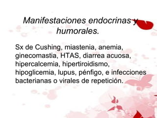 Manifestaciones endocrinas y humorales.  Sx de Cushing, miastenia, anemia, ginecomastia, HTAS, diarrea acuosa, hipercalcemia, hipertiroidismo, hipoglicemia, lupus, pénfigo, e infecciones bacterianas o virales de repetición. 