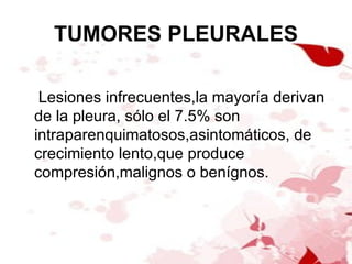 TUMORES PLEURALES Lesiones infrecuentes,la mayoría derivan de la pleura, sólo el 7.5% son intraparenquimatosos,asintomáticos, de crecimiento lento,que produce compresión,malignos o benígnos. 