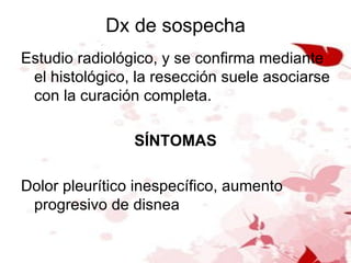 Dx de sospecha Estudio radiológico, y se confirma mediante el histológico, la resección suele asociarse con la curación completa. SÍNTOMAS Dolor pleurítico inespecífico, aumento progresivo de disnea 
