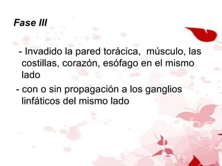 Fase III - Invadido la pared torácica,  músculo, las costillas, corazón, esófago en el mismo lado - con o sin propagación a los ganglios linfáticos del mismo lado 