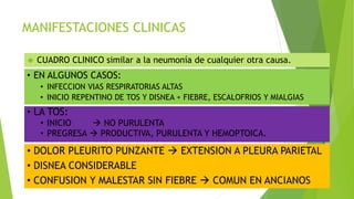 MANIFESTACIONES CLINICAS
 CUADRO CLINICO similar a la neumonía de cualquier otra causa.
• EN ALGUNOS CASOS:
• INFECCION VIAS RESPIRATORIAS ALTAS
• INICIO REPENTINO DE TOS Y DISNEA + FIEBRE, ESCALOFRIOS Y MIALGIAS
• LA TOS:
• INICIO  NO PURULENTA
• PREGRESA  PRODUCTIVA, PURULENTA Y HEMOPTOICA.
• DOLOR PLEURITO PUNZANTE  EXTENSION A PLEURA PARIETAL
• DISNEA CONSIDERABLE
• CONFUSION Y MALESTAR SIN FIEBRE  COMUN EN ANCIANOS
 