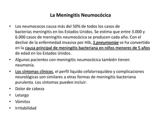 La Meningitis Neumocócica
• Los neumococos causa más del 50% de todos los casos de
bacterias meningitis en los Estados Unidos. Se estima que entre 3.000 y
6.000 casos de meningitis neumocócica se producen cada año. Con el
declive de la enfermedad invasiva por Hib, S.pneumoniae se ha convertido
en la causa principal de meningitis bacteriana en niños menores de 5 años
de edad en los Estados Unidos.
• Algunos pacientes con meningitis neumocócica también tienen
neumonía.
• Los síntomas clínicos, el perfil líquido cefalorraquídeo y complicaciones
neurológicas son similares a otras formas de meningitis bacteriana
purulenta. Los síntomas pueden incluir:
• Dolor de cabeza
• Letargo
• Vómitos
• Irritabilidad
 