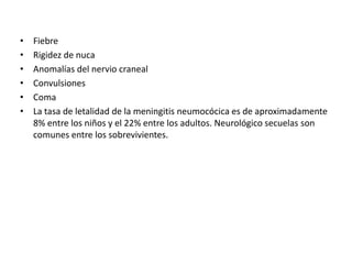 • Fiebre
• Rigidez de nuca
• Anomalías del nervio craneal
• Convulsiones
• Coma
• La tasa de letalidad de la meningitis neumocócica es de aproximadamente
8% entre los niños y el 22% entre los adultos. Neurológico secuelas son
comunes entre los sobrevivientes.
 