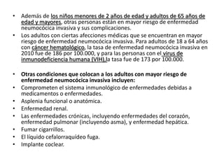 • Además de los niños menores de 2 años de edad y adultos de 65 años de
edad y mayores, otras personas están en mayor riesgo de enfermedad
neumocócica invasiva y sus complicaciones.
• Los adultos con ciertas afecciones médicas que se encuentran en mayor
riesgo de enfermedad neumocócica invasiva. Para adultos de 18 a 64 años
con cáncer hematológico, la tasa de enfermedad neumocócica invasiva en
2010 fue de 186 por 100.000, y para las personas con el virus de
inmunodeficiencia humana (VIH),la tasa fue de 173 por 100.000.
• Otras condiciones que colocan a los adultos con mayor riesgo de
enfermedad neumocócica invasiva incluyen:
• Comprometen el sistema inmunológico de enfermedades debidas a
medicamentos o enfermedades.
• Asplenia funcional o anatómica.
• Enfermedad renal.
• Las enfermedades crónicas, incluyendo enfermedades del corazón,
enfermedad pulmonar (incluyendo asma), y enfermedad hepática.
• Fumar cigarrillos.
• El líquido cefalorraquídeo fuga.
• Implante coclear.
 