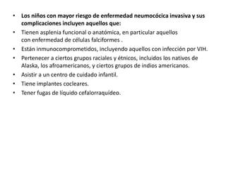 • Los niños con mayor riesgo de enfermedad neumocócica invasiva y sus
complicaciones incluyen aquellos que:
• Tienen asplenia funcional o anatómica, en particular aquellos
con enfermedad de células falciformes .
• Están inmunocomprometidos, incluyendo aquellos con infección por VIH.
• Pertenecer a ciertos grupos raciales y étnicos, incluidos los nativos de
Alaska, los afroamericanos, y ciertos grupos de indios americanos.
• Asistir a un centro de cuidado infantil.
• Tiene implantes cocleares.
• Tener fugas de líquido cefalorraquídeo.
 