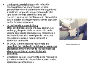 • Un diagnóstico definitivo de la infección
con Streptococcus pneumoniae se basa
generalmente en el aislamiento del organismo
a partir de sangre de una persona o de otro
tipo normalmente estériles sitios del
cuerpo. Las pruebas también están disponibles
para detectar el antígeno polisacárido capsular
en los fluidos corporales.
• La resistencia a la penicilina y
otros antibióticos antes era muy común. Sin
embargo, después de la introducción de la
vacuna conjugada neumocócica, resistencia a
los antibióticos a los serotipos de la vacuna
conjugada se negó y luego comenzó a
aumentar de nuevo.
• En 2008, la definición de resistencia a la
penicilina fue cambiado de tal manera que una
proporción mucho mayor de los neumococos
ahora se consideran susceptibles a la
penicilina.
• Directrices para el tratamiento de la meningitis
y la neumonía están disponibles a partir de las
sociedades profesionales.
Fuente: HealthSoft, Inc.
 