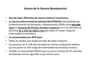 Acerca de la Vacuna Neumococica
• Hay dos tipos diferentes de vacuna contra el neumococo.
• La vacuna antineumocócica polisacárida (PPSV23) está aprobado por
la Administración de Alimentos y Medicamentos (FDA) como una sola
dosis en personas de 50 años de edad o mayores y en una sola dosis en
personas de 2 años de edad o más que están en mayor riesgo de
enfermedad neumocócica .
• Es recomendado por ACIP para:
• Todos los adultos que tengan 65 años de edad y mayores.
• Las personas de 2 a 64 años de edad con ciertas condiciones médicas
que los ponen en alto riesgo de enfermedad neumocócica invasiva.
• También se recomienda PPSV23 para su uso en adultos de 19 a 64 años
de edad que fuman cigarrillos o que tienen asma.
 