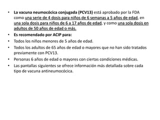 • La vacuna neumocócica conjugada (PCV13) está aprobado por la FDA
como una serie de 4 dosis para niños de 6 semanas a 5 años de edad, en
una sola dosis para niños de 6 a 17 años de edad, y como una sola dosis en
adultos de 50 años de edad o más.
• Es recomendado por ACIP para:
• Todos los niños menores de 5 años de edad.
• Todos los adultos de 65 años de edad o mayores que no han sido tratados
previamente con PCV13.
• Personas 6 años de edad o mayores con ciertas condiciones médicas.
• Las pantallas siguientes se ofrece información más detallada sobre cada
tipo de vacuna antineumocócica.
 