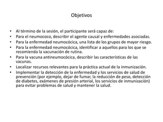 Objetivos
• Al término de la sesión, el participante será capaz de:
• Para el neumococo, describir el agente causal y enfermedades asociadas.
• Para la enfermedad neumocócica, una lista de los grupos de mayor riesgo.
• Para la enfermedad neumocócica, identificar a aquellos para los que se
recomienda la vacunación de rutina.
• Para la vacuna antineumocócica, describir las características de las
vacunas.
• Localizar recursos relevantes para la práctica actual de la inmunización.
• Implementar la detección de la enfermedad y los servicios de salud de
prevención (por ejemplo, dejar de fumar, la reducción de peso, detección
de diabetes, exámenes de presión arterial, los servicios de inmunización)
para evitar problemas de salud y mantener la salud.
 