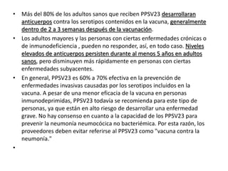 • Más del 80% de los adultos sanos que reciben PPSV23 desarrollaran
anticuerpos contra los serotipos contenidos en la vacuna, generalmente
dentro de 2 a 3 semanas después de la vacunación.
• Los adultos mayores y las personas con ciertas enfermedades crónicas o
de inmunodeficiencia , pueden no responder, así, en todo caso. Niveles
elevados de anticuerpos persisten durante al menos 5 años en adultos
sanos, pero disminuyen más rápidamente en personas con ciertas
enfermedades subyacentes.
• En general, PPSV23 es 60% a 70% efectiva en la prevención de
enfermedades invasivas causadas por los serotipos incluidos en la
vacuna. A pesar de una menor eficacia de la vacuna en personas
inmunodeprimidas, PPSV23 todavía se recomienda para este tipo de
personas, ya que están en alto riesgo de desarrollar una enfermedad
grave. No hay consenso en cuanto a la capacidad de los PPSV23 para
prevenir la neumonía neumocócica no bacteriémica. Por esta razón, los
proveedores deben evitar referirse al PPSV23 como "vacuna contra la
neumonía."
•
 