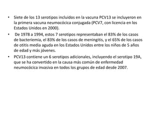 • Siete de los 13 serotipos incluidos en la vacuna PCV13 se incluyeron en
la primera vacuna neumocócica conjugada (PCV7, con licencia en los
Estados Unidos en 2000).
• De 1978 a 1994, estos 7 serotipos representaban el 83% de los casos
de bacteriemia, el 83% de los casos de meningitis, y el 65% de los casos
de otitis media aguda en los Estados Unidos entre los niños de 5 años
de edad y más jóvenes.
• PCV13 contiene un 6 serotipos adicionales, incluyendo el serotipo 19A,
que se ha convertido en la causa más común de enfermedad
neumocócica invasiva en todos los grupos de edad desde 2007.
 