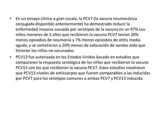 • En un ensayo clínico a gran escala, la PCV7 (la vacuna neumocócica
conjugada disponible anteriormente) ha demostrado reducir la
enfermedad invasiva causada por serotipos de la vacuna en un 97%.Los
niños menores de 5 años que recibieron la vacuna PCV7 tenían 20%
menos episodios de neumonía y 7% menos episodios de otitis media
aguda, y se sometieron a 20% menos de colocación de sondas oído que
hicieron los niños no vacunados.
• PCV13 fue autorizada en los Estados Unidos basado en estudios que
compararon la respuesta serológica de los niños que recibieron la vacuna
PCV13 con los que recibieron la vacuna PCV7. Estos estudios mostraron
que PCV13 niveles de anticuerpos que fueron comparables a las inducidas
por PCV7 para los serotipos comunes a ambas PCV7 y PCV13 inducida.
 