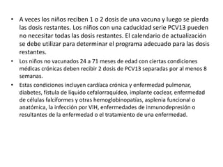 • A veces los niños reciben 1 o 2 dosis de una vacuna y luego se pierda
las dosis restantes. Los niños con una caducidad serie PCV13 pueden
no necesitar todas las dosis restantes. El calendario de actualización
se debe utilizar para determinar el programa adecuado para las dosis
restantes.
• Los niños no vacunados 24 a 71 meses de edad con ciertas condiciones
médicas crónicas deben recibir 2 dosis de PCV13 separadas por al menos 8
semanas.
• Estas condiciones incluyen cardíaca crónica y enfermedad pulmonar,
diabetes, fístula de líquido cefalorraquídeo, implante coclear, enfermedad
de células falciformes y otras hemoglobinopatías, asplenia funcional o
anatómica, la infección por VIH, enfermedades de inmunodepresión o
resultantes de la enfermedad o el tratamiento de una enfermedad.
 