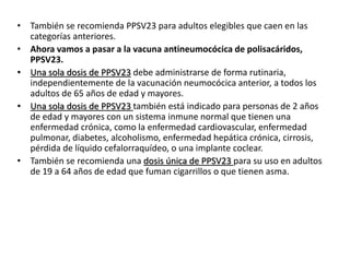 • También se recomienda PPSV23 para adultos elegibles que caen en las
categorías anteriores.
• Ahora vamos a pasar a la vacuna antineumocócica de polisacáridos,
PPSV23.
• Una sola dosis de PPSV23 debe administrarse de forma rutinaria,
independientemente de la vacunación neumocócica anterior, a todos los
adultos de 65 años de edad y mayores.
• Una sola dosis de PPSV23 también está indicado para personas de 2 años
de edad y mayores con un sistema inmune normal que tienen una
enfermedad crónica, como la enfermedad cardiovascular, enfermedad
pulmonar, diabetes, alcoholismo, enfermedad hepática crónica, cirrosis,
pérdida de líquido cefalorraquídeo, o una implante coclear.
• También se recomienda una dosis única de PPSV23 para su uso en adultos
de 19 a 64 años de edad que fuman cigarrillos o que tienen asma.
 