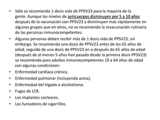 • Sólo se recomienda 1 dosis vida de PPSV23 para la mayoría de la
gente. Aunque los niveles de anticuerpos disminuyen por 5 a 10 años
después de la vacunación con PPSV23 y disminuyen más rápidamente en
algunos grupos que en otros, no se recomienda la revacunación rutinaria
de las personas inmunocompetentes.
• Algunas personas deben recibir más de 1 dosis vida de PPSV23, sin
embargo. Se recomienda una dosis de PPSV23 antes de los 65 años de
edad, seguido de una dosis de PPSV23 en o después de 65 años de edad
(después de al menos 5 años han pasado desde la primera dosis PPSV23)
se recomienda para adultos inmunocompetentes 19 a 64 años de edad
con algunas condiciones:
• Enfermedad cardíaca crónica.
• Enfermedad pulmonar (incluyendo asma).
• Enfermedad del hígado o alcoholismo.
• Fugas de LCR.
• Los implantes cocleares.
• Los fumadores de cigarrillos.
 