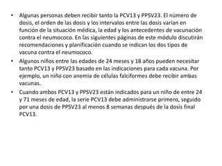 • Algunas personas deben recibir tanto la PCV13 y PPSV23. El número de
dosis, el orden de las dosis y los intervalos entre las dosis varían en
función de la situación médica, la edad y los antecedentes de vacunación
contra el neumococo. En las siguientes páginas de este módulo discutirán
recomendaciones y planificación cuando se indican los dos tipos de
vacuna contra el neumococo.
• Algunos niños entre las edades de 24 meses y 18 años pueden necesitar
tanto PCV13 y PPSV23 basado en las indicaciones para cada vacuna. Por
ejemplo, un niño con anemia de células falciformes debe recibir ambas
vacunas.
• Cuando ambos PCV13 y PPSV23 están indicados para un niño de entre 24
y 71 meses de edad, la serie PCV13 debe administrarse primero, seguido
por una dosis de PPSV23 al menos 8 semanas después de la dosis final
PCV13.
 