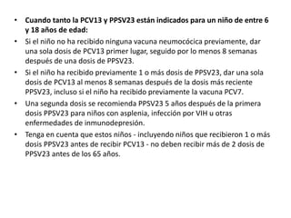 • Cuando tanto la PCV13 y PPSV23 están indicados para un niño de entre 6
y 18 años de edad:
• Si el niño no ha recibido ninguna vacuna neumocócica previamente, dar
una sola dosis de PCV13 primer lugar, seguido por lo menos 8 semanas
después de una dosis de PPSV23.
• Si el niño ha recibido previamente 1 o más dosis de PPSV23, dar una sola
dosis de PCV13 al menos 8 semanas después de la dosis más reciente
PPSV23, incluso si el niño ha recibido previamente la vacuna PCV7.
• Una segunda dosis se recomienda PPSV23 5 años después de la primera
dosis PPSV23 para niños con asplenia, infección por VIH u otras
enfermedades de inmunodepresión.
• Tenga en cuenta que estos niños - incluyendo niños que recibieron 1 o más
dosis PPSV23 antes de recibir PCV13 - no deben recibir más de 2 dosis de
PPSV23 antes de los 65 años.
 