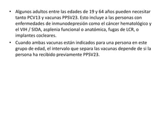 • Algunos adultos entre las edades de 19 y 64 años pueden necesitar
tanto PCV13 y vacunas PPSV23. Esto incluye a las personas con
enfermedades de inmunodepresión como el cáncer hematológico y
el VIH / SIDA, asplenia funcional o anatómica, fugas de LCR, o
implantes cocleares.
• Cuando ambas vacunas están indicados para una persona en este
grupo de edad, el intervalo que separa las vacunas depende de si la
persona ha recibido previamente PPSV23.
 
