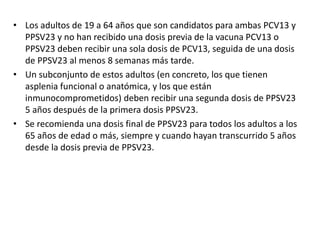 • Los adultos de 19 a 64 años que son candidatos para ambas PCV13 y
PPSV23 y no han recibido una dosis previa de la vacuna PCV13 o
PPSV23 deben recibir una sola dosis de PCV13, seguida de una dosis
de PPSV23 al menos 8 semanas más tarde.
• Un subconjunto de estos adultos (en concreto, los que tienen
asplenia funcional o anatómica, y los que están
inmunocomprometidos) deben recibir una segunda dosis de PPSV23
5 años después de la primera dosis PPSV23.
• Se recomienda una dosis final de PPSV23 para todos los adultos a los
65 años de edad o más, siempre y cuando hayan transcurrido 5 años
desde la dosis previa de PPSV23.
 