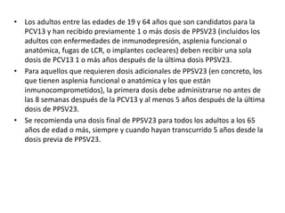 • Los adultos entre las edades de 19 y 64 años que son candidatos para la
PCV13 y han recibido previamente 1 o más dosis de PPSV23 (incluidos los
adultos con enfermedades de inmunodepresión, asplenia funcional o
anatómica, fugas de LCR, o implantes cocleares) deben recibir una sola
dosis de PCV13 1 o más años después de la última dosis PPSV23.
• Para aquellos que requieren dosis adicionales de PPSV23 (en concreto, los
que tienen asplenia funcional o anatómica y los que están
inmunocomprometidos), la primera dosis debe administrarse no antes de
las 8 semanas después de la PCV13 y al menos 5 años después de la última
dosis de PPSV23.
• Se recomienda una dosis final de PPSV23 para todos los adultos a los 65
años de edad o más, siempre y cuando hayan transcurrido 5 años desde la
dosis previa de PPSV23.
 