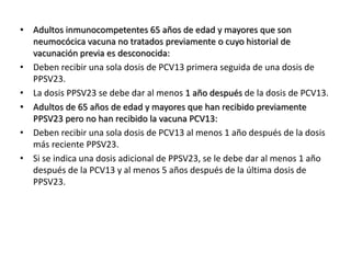 • Adultos inmunocompetentes 65 años de edad y mayores que son
neumocócica vacuna no tratados previamente o cuyo historial de
vacunación previa es desconocida:
• Deben recibir una sola dosis de PCV13 primera seguida de una dosis de
PPSV23.
• La dosis PPSV23 se debe dar al menos 1 año después de la dosis de PCV13.
• Adultos de 65 años de edad y mayores que han recibido previamente
PPSV23 pero no han recibido la vacuna PCV13:
• Deben recibir una sola dosis de PCV13 al menos 1 año después de la dosis
más reciente PPSV23.
• Si se indica una dosis adicional de PPSV23, se le debe dar al menos 1 año
después de la PCV13 y al menos 5 años después de la última dosis de
PPSV23.
 