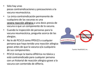 • Sólo hay unas
pocas contraindicaciones y precauciones a la
vacuna neumocócica.
• La única contraindicación permanente de
cualquiera de las vacunas es una
severa reacción alérgica a una dosis previa de
vacuna o que un componente de la vacuna.
• Cuando la inspección de personas para la
vacuna neumocócica, pregunte acerca de las
alergias.
• No le dé PCV13 como PPSV23 a cualquier
persona que haya tenido una reacción alérgica
grave antes de que la vacuna o/a cualquiera
de sus componentes.
• PCV13 incluye la toxina diftérica no tóxica y
está contraindicado para cualquier persona
con un historial de reacción alérgica grave a la
vacuna con contenido de difteria.
Fuente: HealthSoft, Inc.
 