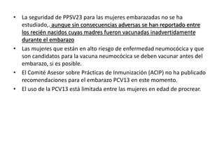 • La seguridad de PPSV23 para las mujeres embarazadas no se ha
estudiado,. aunque sin consecuencias adversas se han reportado entre
los recién nacidos cuyas madres fueron vacunadas inadvertidamente
durante el embarazo
• Las mujeres que están en alto riesgo de enfermedad neumocócica y que
son candidatos para la vacuna neumocócica se deben vacunar antes del
embarazo, si es posible.
• El Comité Asesor sobre Prácticas de Inmunización (ACIP) no ha publicado
recomendaciones para el embarazo PCV13 en este momento.
• El uso de la PCV13 está limitada entre las mujeres en edad de procrear.
 