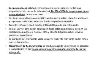 • Los neumococos habitan comúnmente la parte superior de las vías
respiratorias sin causar la enfermedad. De 5% a 90% de las personas sanas
son portadores de neumococos.
• Las tasas de portador asintomático varían con la edad, el medio ambiente,
y la presencia de infecciones del tracto respiratorio superior.
• Entre los niños en edad escolar, 20% a 60% puede ser colonizado.
• Sólo el 5% y el 10% de los adultos sin hijos están colonizados, pero en las
instalaciones militares, hasta el 50% y el 60% del personal de servicio
puede ser colonizado.
• La duración del transporte varía y es generalmente más largo en los niños
que en los adultos.
• Transmisión de S. pneumoniae se produce cuando un vehículo se propaga
a las bacterias en las vías respiratorias gotitas creadas durante la tos y el
estornudo.
 