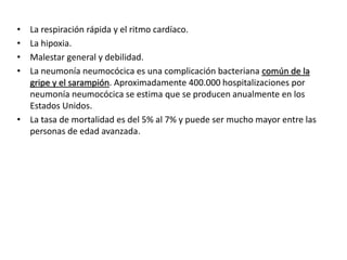 • La respiración rápida y el ritmo cardíaco.
• La hipoxia.
• Malestar general y debilidad.
• La neumonía neumocócica es una complicación bacteriana común de la
gripe y el sarampión. Aproximadamente 400.000 hospitalizaciones por
neumonía neumocócica se estima que se producen anualmente en los
Estados Unidos.
• La tasa de mortalidad es del 5% al 7% y puede ser mucho mayor entre las
personas de edad avanzada.
 