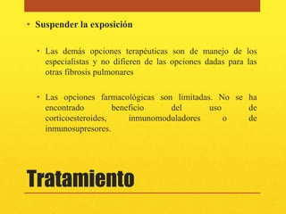 • Suspender la exposición

  • Las demás opciones terapéuticas son de manejo de los
    especialistas y no difieren de las opciones dadas para las
    otras fibrosis pulmonares

  • Las opciones farmacológicas son limitadas. No se ha
    encontrado         beneficio    del      uso     de
    corticoesteroides,     inmunomoduladores     o   de
    inmunosupresores.




Tratamiento
 