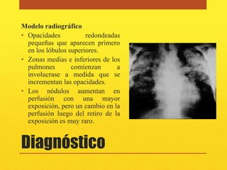 Modelo radiográfico
• Opacidades           redondeadas
  pequeñas que aparecen primero
  en los lóbulos superiores.
• Zonas medias e inferiores de los
  pulmones        comienzan      a
  involucrase a medida que se
  incrementan las opacidades.
• Los nódulos aumentan en
  perfusión con una mayor
  exposición, pero un cambio en la
  perfusión luego del retiro de la
  exposición es muy raro.


Diagnóstico
 
