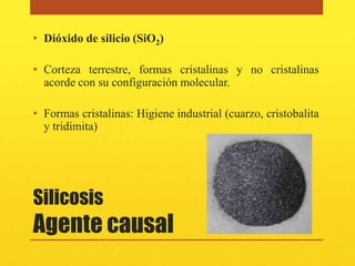 • Dióxido de silicio (SiO2)

• Corteza terrestre, formas cristalinas y no cristalinas
  acorde con su configuración molecular.

• Formas cristalinas: Higiene industrial (cuarzo, cristobalita
  y tridimita)




Silicosis
Agente causal
 