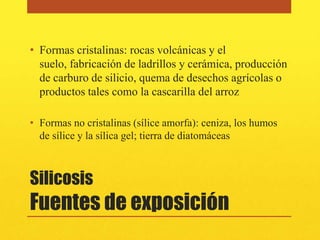 • Formas cristalinas: rocas volcánicas y el
  suelo, fabricación de ladrillos y cerámica, producción
  de carburo de silicio, quema de desechos agrícolas o
  productos tales como la cascarilla del arroz

• Formas no cristalinas (sílice amorfa): ceniza, los humos
  de sílice y la sílica gel; tierra de diatomáceas



Silicosis
Fuentes de exposición
 