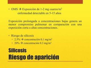 • OMS  Exposición de 1-2 mg cuarzo/m3
     enfermedad detectable en 5-15 años

Exposición prolongada a concentraciones bajas genera un
menor compromiso pulmonar en comparación con una
exposición corta a altas concentraciones.

• Riesgo de silicosis
  • 2.5%  concentración 0.1 mg/m3
  • 20%  concentración 0.3 mg/m3


Silicosis
Riesgo de aparición
 