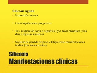 Silicosis aguda
 • Exposición intensa

 • Curso rápidamente progresivo.

 • Tos, respiración corta o superficial y/o dolor pleurítico ( tras
   días a algunas semanas)

 • Seguido de pérdida de peso y fatiga como manifestaciones
   tardías (tras meses o años).


Silicosis
Manifestaciones clínicas
 