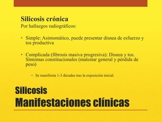 Silicosis crónica
 Por hallazgos radiográficos:

 • Simple: Asintomático, puede presentar disnea de esfuerzo y
   tos productiva

 • Complicada (fibrosis masiva progresiva): Disnea y tos.
   Síntomas constitucionales (malestar general y pérdida de
   peso)

      • Se manifiesta 1-3 décadas tras la exposición inicial.



Silicosis
Manifestaciones clínicas
 
