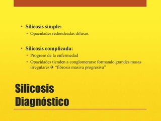 • Silicosis simple:
   • Opacidades redondeadas difusas


 • Silicosis complicada:
   • Progreso de la enfermedad
   • Opacidades tienden a conglomerarse formando grandes masas
     irregulares “fibrosis masiva progresiva”




Silicosis
Diagnóstico
 