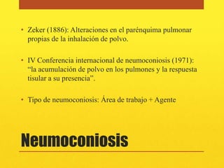 • Zeker (1886): Alteraciones en el parénquima pulmonar
  propias de la inhalación de polvo.

• IV Conferencia internacional de neumoconiosis (1971):
  “la acumulación de polvo en los pulmones y la respuesta
  tisular a su presencia”.

• Tipo de neumoconiosis: Área de trabajo + Agente




Neumoconiosis
 