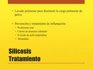 • Lavado pulmonar para disminuir la carga pulmonar de
   polvo

 • Prevención y tratamiento de inflamación:
   •   Prednisona oral
   •   Citrato de aluminio inhalado
   •   N-óxido de polivinilpiridina
   •   Tetrandina




Silicosis
Tratamiento
 