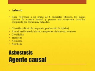 • Asbesto

• Hace referencia a un grupo de 6 minerales fibrosos, los cuales
  ocurren de manera natural y poseen una estructura cristalina
  compuesta por fibras muy delgadas.

•   Crisotilo (silicato de magnesio, producción de tejidos)
•   Amosita (silicato de hierro y magnesio, aislamiento térmico)
•   Crocidolita
•   Tremolita
•   Actinolita
•   Antofilita


Asbestosis
Agente causal
 