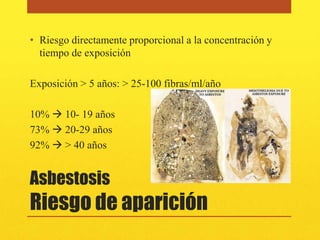 • Riesgo directamente proporcional a la concentración y
  tiempo de exposición

Exposición > 5 años: > 25-100 fibras/ml/año

10%  10- 19 años
73%  20-29 años
92%  > 40 años


Asbestosis
Riesgo de aparición
 